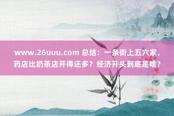 www.26uuu.com 总结：一条街上五六家，药店比奶茶店开得还多？经济开头到底是啥？