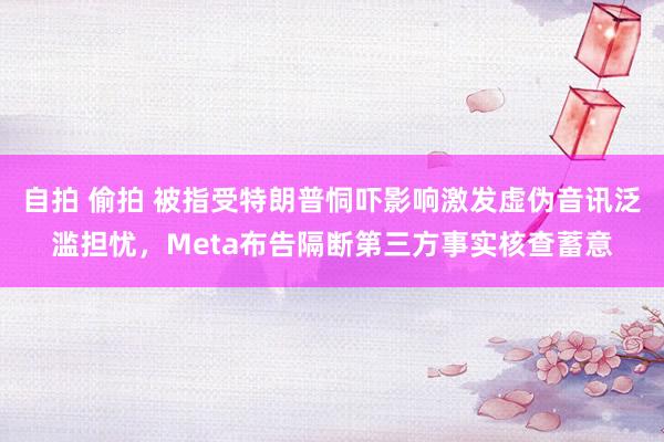 自拍 偷拍 被指受特朗普恫吓影响激发虚伪音讯泛滥担忧，Meta布告隔断第三方事实核查蓄意