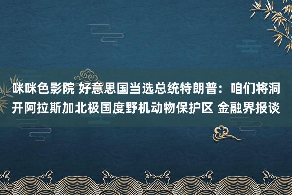 咪咪色影院 好意思国当选总统特朗普：咱们将洞开阿拉斯加北极国度野机动物保护区 金融界报谈