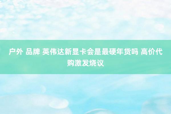 户外 品牌 英伟达新显卡会是最硬年货吗 高价代购激发烧议