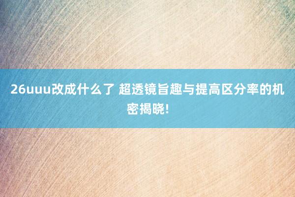 26uuu改成什么了 超透镜旨趣与提高区分率的机密揭晓!