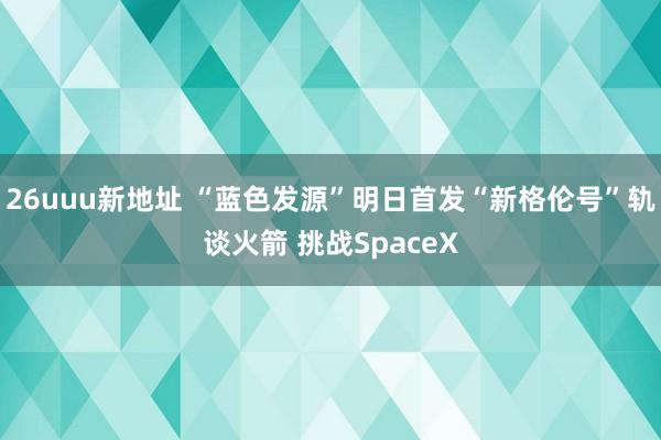 26uuu新地址 “蓝色发源”明日首发“新格伦号”轨谈火箭 挑战SpaceX