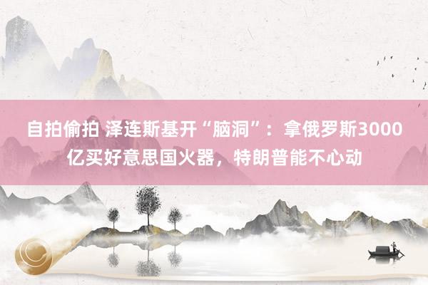 自拍偷拍 泽连斯基开“脑洞”：拿俄罗斯3000亿买好意思国火器，特朗普能不心动