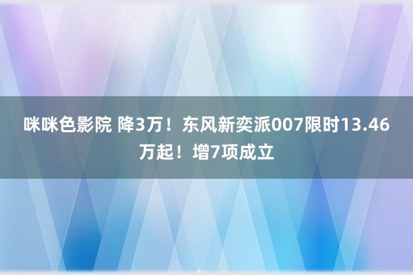 咪咪色影院 降3万！东风新奕派007限时13.46万起！增7项成立