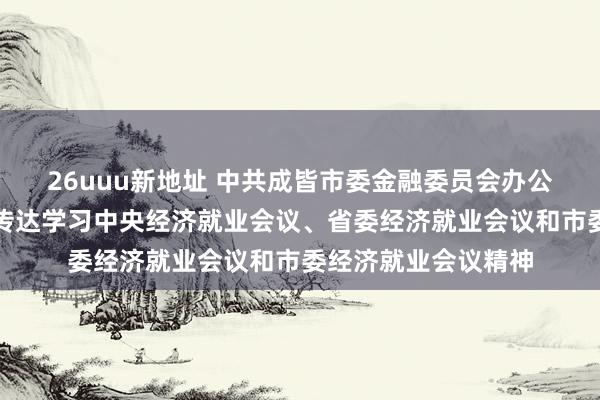 26uuu新地址 中共成皆市委金融委员会办公室召开专题会议，传达学习中央经济就业会议、省委经济就业会议和市委经济就业会议精神