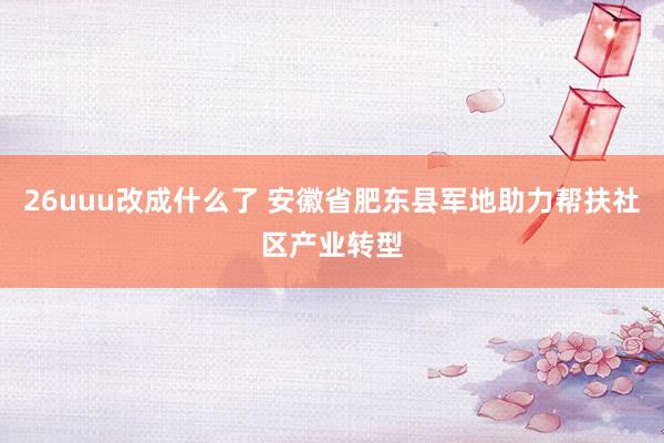 26uuu改成什么了 安徽省肥东县军地助力帮扶社区产业转型