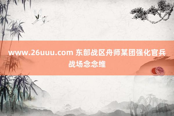 www.26uuu.com 东部战区舟师某团强化官兵战场念念维