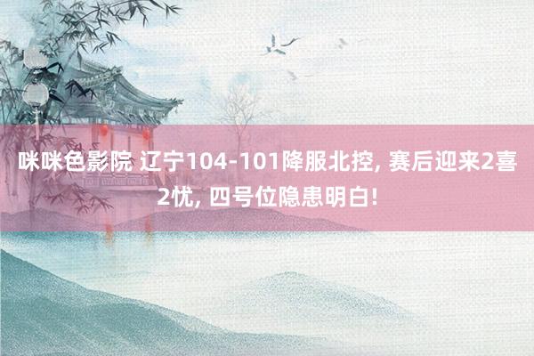 咪咪色影院 辽宁104-101降服北控， 赛后迎来2喜2忧， 四号位隐患明白!