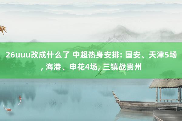 26uuu改成什么了 中超热身安排: 国安、天津5场， 海港、申花4场， 三镇战贵州