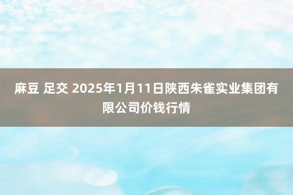 麻豆 足交 2025年1月11日陕西朱雀实业集团有限公司价钱行情