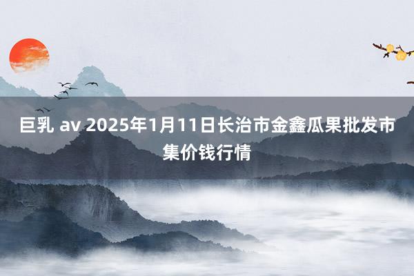 巨乳 av 2025年1月11日长治市金鑫瓜果批发市集价钱行情