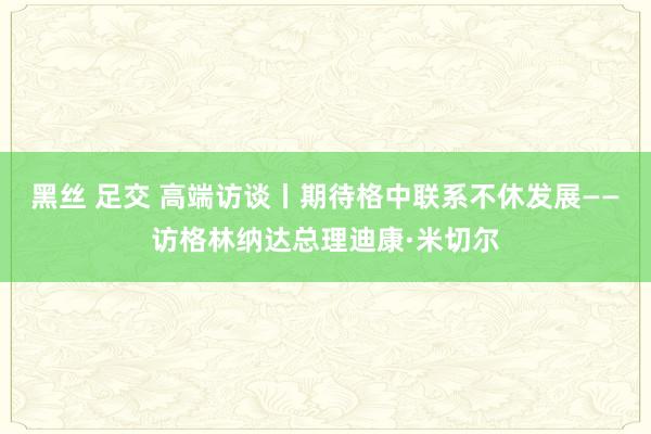 黑丝 足交 高端访谈丨期待格中联系不休发展——访格林纳达总理迪康·米切尔