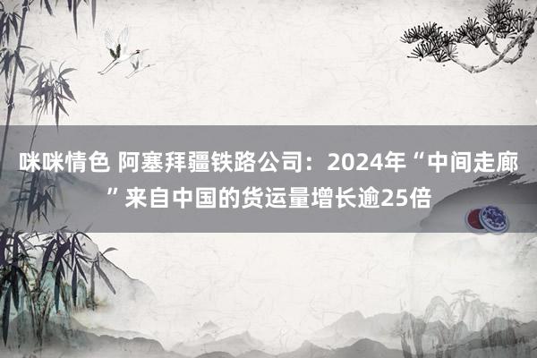 咪咪情色 阿塞拜疆铁路公司：2024年“中间走廊”来自中国的货运量增长逾25倍