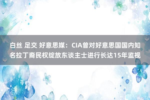 白丝 足交 好意思媒：CIA曾对好意思国国内知名拉丁裔民权绽放东谈主士进行长达15年监视