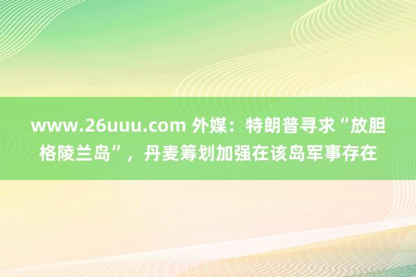 www.26uuu.com 外媒：特朗普寻求“放胆格陵兰岛”，丹麦筹划加强在该岛军事存在