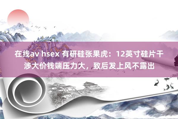 在线av hsex 有研硅张果虎：12英寸硅片干涉大价钱端压力大，致后发上风不露出