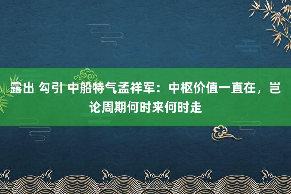 露出 勾引 中船特气孟祥军：中枢价值一直在，岂论周期何时来何时走