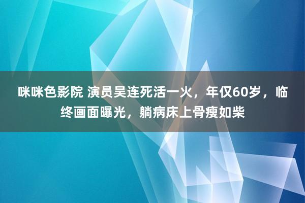 咪咪色影院 演员吴连死活一火，年仅60岁，临终画面曝光，躺病床上骨瘦如柴