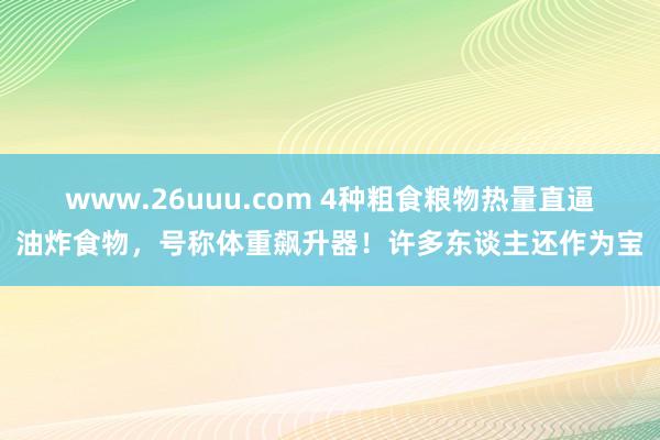 www.26uuu.com 4种粗食粮物热量直逼油炸食物，号称体重飙升器！许多东谈主还作为宝