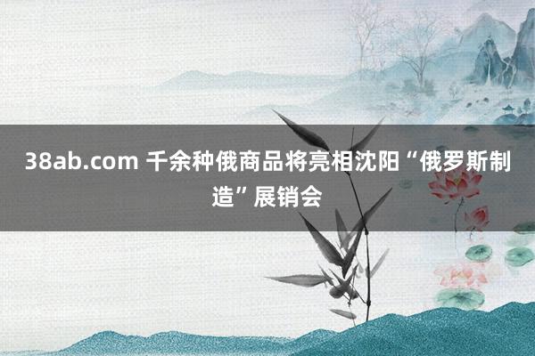 38ab.com 千余种俄商品将亮相沈阳“俄罗斯制造”展销会