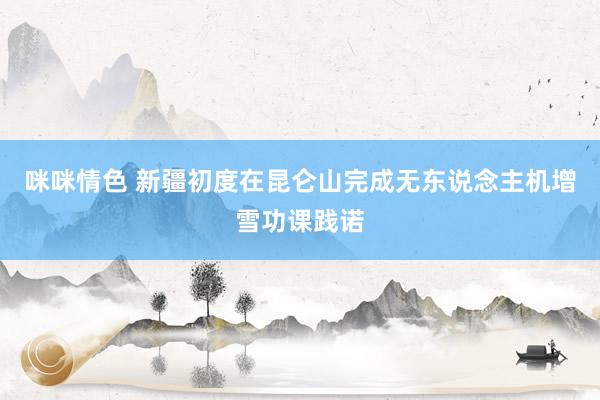 咪咪情色 新疆初度在昆仑山完成无东说念主机增雪功课践诺