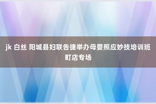 jk 白丝 阳城县妇联告捷举办母婴照应妙技培训班町店专场