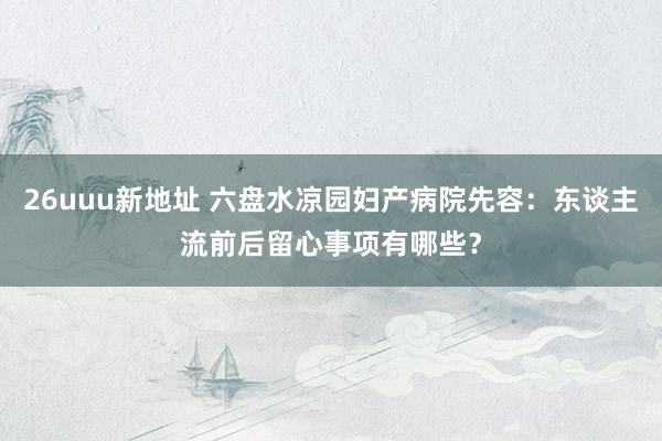 26uuu新地址 六盘水凉园妇产病院先容：东谈主流前后留心事项有哪些？