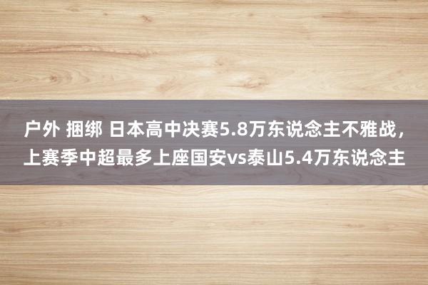 户外 捆绑 日本高中决赛5.8万东说念主不雅战，上赛季中超最多上座国安vs泰山5.4万东说念主