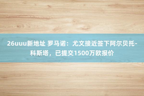 26uuu新地址 罗马诺：尤文接近签下阿尔贝托-科斯塔，已提交1500万欧报价