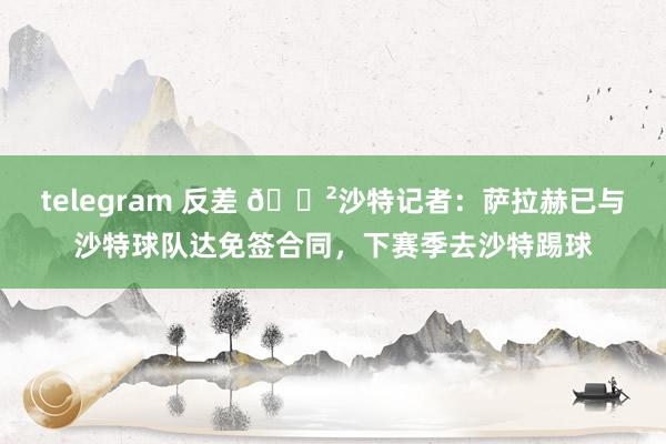 telegram 反差 😲沙特记者：萨拉赫已与沙特球队达免签合同，下赛季去沙特踢球