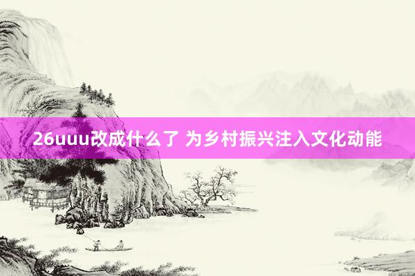 26uuu改成什么了 为乡村振兴注入文化动能