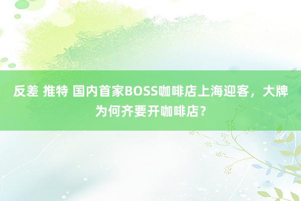 反差 推特 国内首家BOSS咖啡店上海迎客，大牌为何齐要开咖啡店？