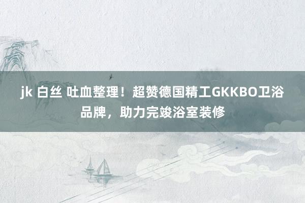 jk 白丝 吐血整理！超赞德国精工GKKBO卫浴品牌，助力完竣浴室装修