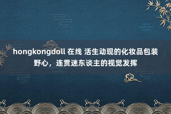 hongkongdoll 在线 活生动现的化妆品包装野心，连贯迷东谈主的视觉发挥