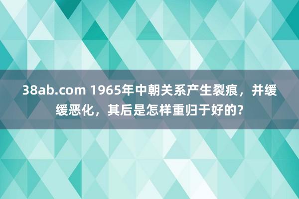 38ab.com 1965年中朝关系产生裂痕，并缓缓恶化，其后是怎样重归于好的？