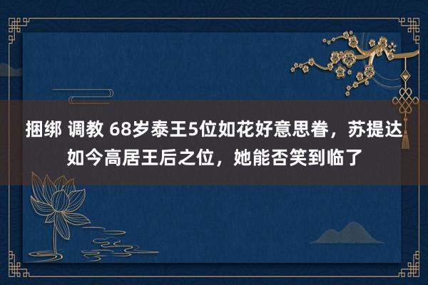 捆绑 调教 68岁泰王5位如花好意思眷，苏提达如今高居王后之位，她能否笑到临了