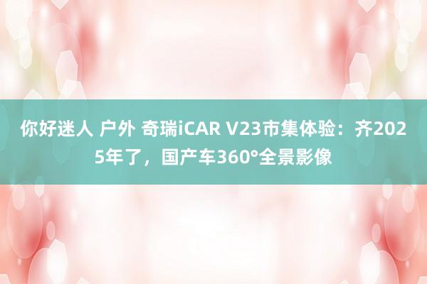 你好迷人 户外 奇瑞iCAR V23市集体验：齐2025年了，国产车360°全景影像