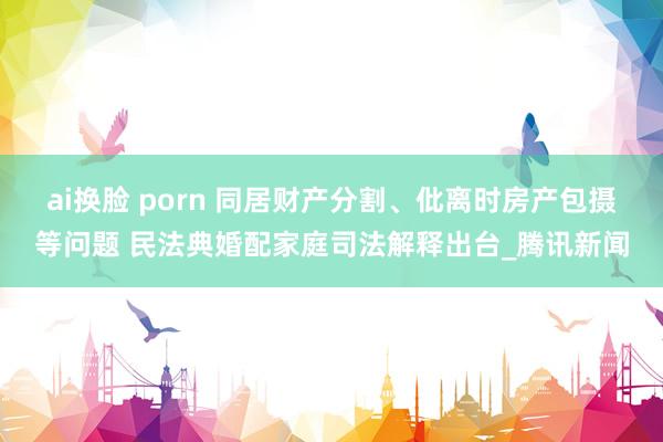 ai换脸 porn 同居财产分割、仳离时房产包摄等问题 民法典婚配家庭司法解释出台_腾讯新闻