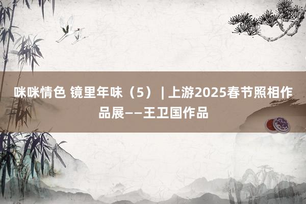 咪咪情色 镜里年味（5） | 上游2025春节照相作品展——王卫国作品