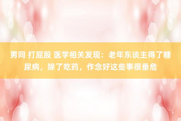 男同 打屁股 医学相关发现：老年东谈主得了糖尿病，除了吃药，作念好这些事很垂危