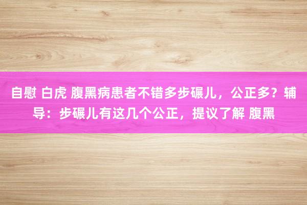 自慰 白虎 腹黑病患者不错多步碾儿，公正多？辅导：步碾儿有这几个公正，提议了解 腹黑