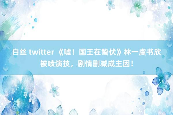 白丝 twitter 《嘘！国王在蛰伏》林一虞书欣被喷演技，剧情删减成主因！