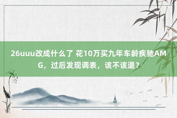 26uuu改成什么了 花10万买九年车龄疾驰AMG，过后发现调表，该不该退？