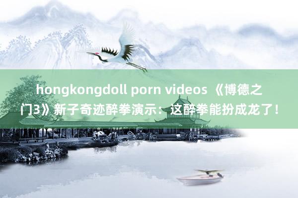 hongkongdoll porn videos 《博德之门3》新子奇迹醉拳演示：这醉拳能扮成龙了！