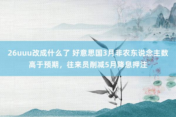 26uuu改成什么了 好意思国3月非农东说念主数高于预期，往来员削减5月降息押注