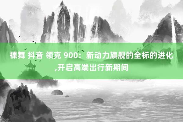 裸舞 抖音 领克 900：新动力旗舰的全标的进化，开启高端出行新期间