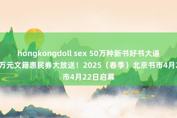 hongkongdoll sex 50万种新书好书大逼近，200万元文籍惠民券大放送！2025（春季）北京书市4月22日启幕