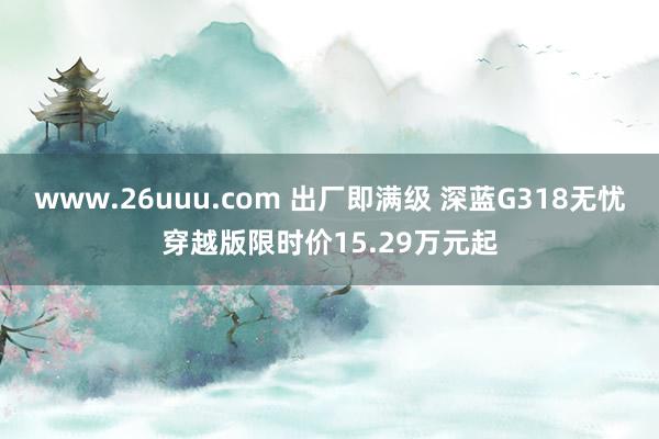 www.26uuu.com 出厂即满级 深蓝G318无忧穿越版限时价15.29万元起